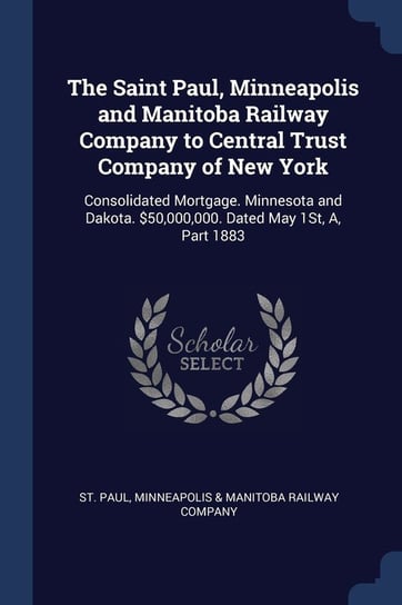 The Saint Paul, Minneapolis and Manitoba Railway Company to Central Trust Company of New York. Consolidated Mortgage Opracowanie zbiorowe