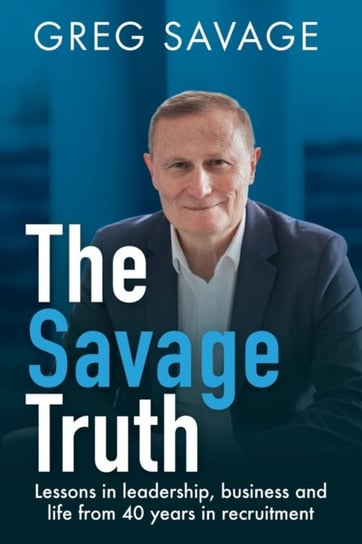 The Savage Truth: Lessons on Leadership, Business and Life from 40 Years in Recruitment Greg Savage