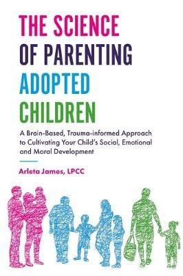 The Science of Parenting Adopted Children: A Brain-Based, Trauma-Informed Approach to Cultivating Your Child's Social, Emotional and Moral Development Arleta James