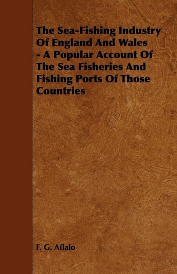 The Sea-Fishing Industry of England and Wales - A Popular Account of the Sea Fisheries and Fishing Ports of Those Countries Aflalo F. G.