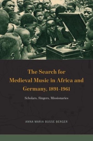 The Search for Medieval Music in Africa and Germany, 1891-1961 Scholars, Singers, Missionaries Anna Maria Busse Berger