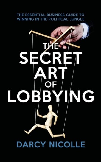 The Secret Art of Lobbying: The Essential Business Guide for Winning in the Political Jungle Darcy Nicolle
