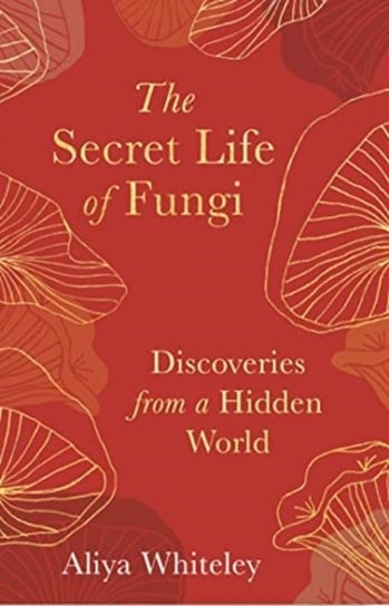 The Secret Life of Fungi Discoveries From a Hidden World Aliya Whiteley