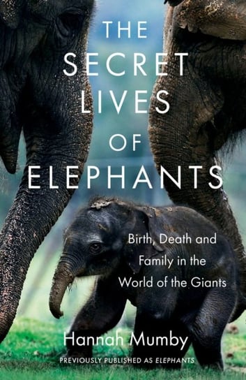 The Secret Lives of Elephants: Birth, Death and Family in the World of the Giants Mumby Hannah