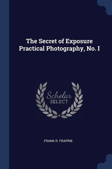 The Secret of Exposure Practical Photography, No. I Fraprie Frank R.