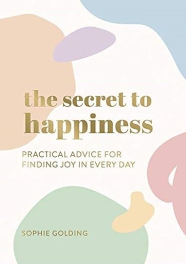 The Secret to Happiness: Practical Advice for Finding Joy in Every Day Sophie Golding