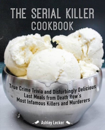 The Serial Killer Cookbook: True Crime Trivia and Disturbingly Delicious Last Meals from Death Rows Ashley Lecker