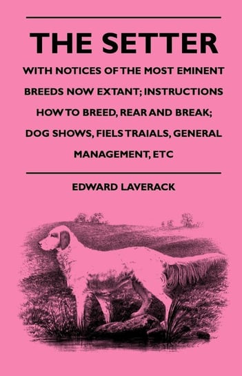 The Setter - With Notices Of The Most Eminent Breeds Now Extant; Instructions How To Breed, Rear And Break; Dog Shows, Field Trials And General Management Laverack Edward