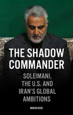 The Shadow Commander: Soleimani, the US, and Iran's Global Ambitions Arash Azizi