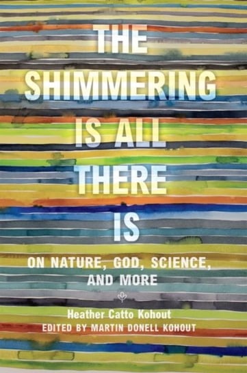 The Shimmering Is All There Is: On Nature, God, Science, and More Heather Catto Kohout