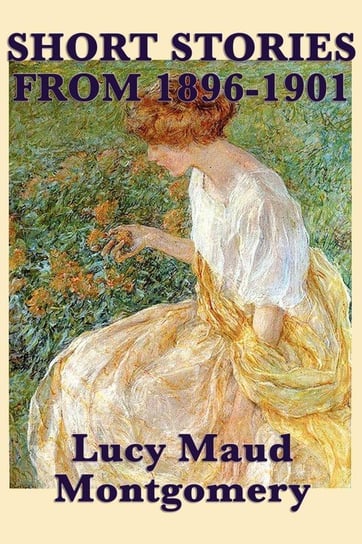 The Short Stories of Lucy Maud Montgomery from 1896-1901 Montgomery Lucy Maud