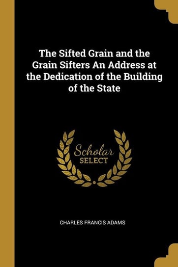 The Sifted Grain and the Grain Sifters An Address at the Dedication of the Building of the State Adams Charles Francis