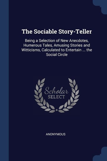 The Sociable Story-Teller: Being a Selection of New Anecdotes, Humerous Tales, Amusing Stories and Witticisms, Calculated to Entertain ... the So Anonymous