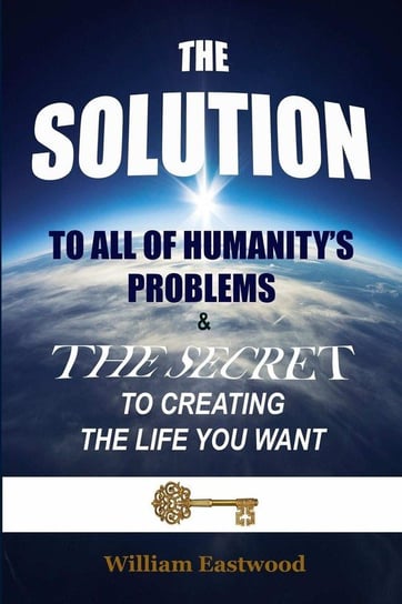 THE SOLUTION TO ALL OF HUMANITY'S PROBLEMS and The Secret to Creating the Life You Want Eastwood William