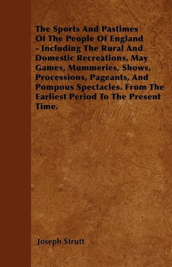 The Sports And Pastimes Of The People Of England - Including The Rural And Domestic Recreations, May Games, Mummeries, Shows, Processions, Pageants, And Pompous Spectacles. From The Earliest Period To The Present Time. Joseph Strutt