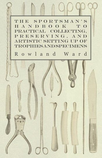 The Sportsman's Handbook to Practical Collecting, Preserving, and Artistic Setting up of Trophies and Specimens to Which is Added a Synoptical Guide to the Hunting Grounds of the World Ward Rowland