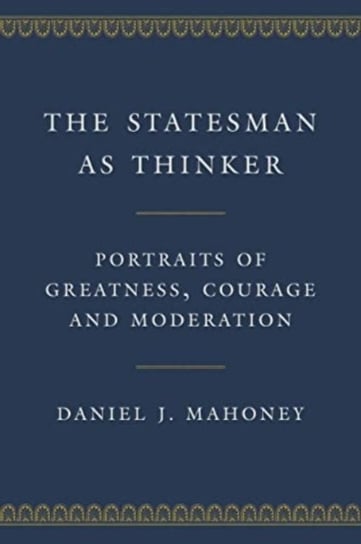 The Statesman as Thinker: Portraits of Greatness, Courage, and Moderation Daniel J. Mahoney