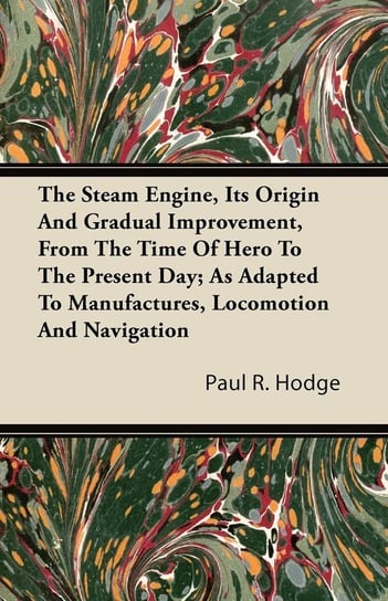 The Steam Engine, Its Origin and Gradual Improvement, from the Time of Hero to the Present Day; As Adapted to Manufactures, Locomotion and Navigation Hodge Paul R.