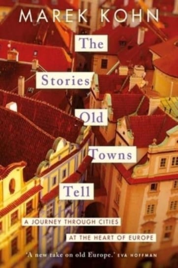 The Stories Old Towns Tell: A Journey through Cities at the Heart of Europe Marek Kohn