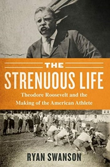 The Strenuous Life: Theodore Roosevelt and the Making of the American Athlete Ryan Swanson