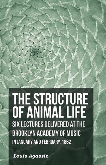 The Structure of Animal Life - Six Lectures Delivered at the Brooklyn Academy of Music in January and February, 1862 Agassiz Louis