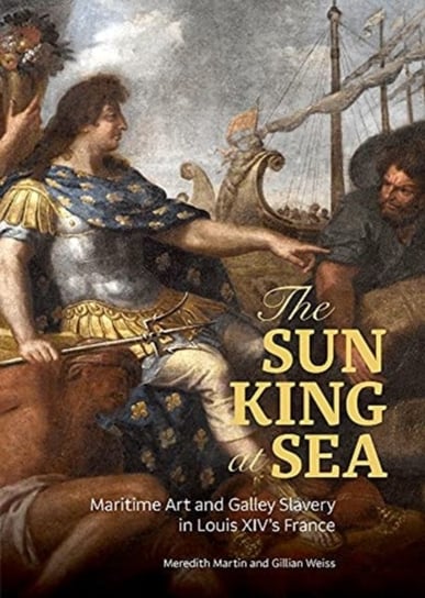 The Sun King at Sea - Maritime Art and Galley Slavery in Louis XIVs France Meredith Martin