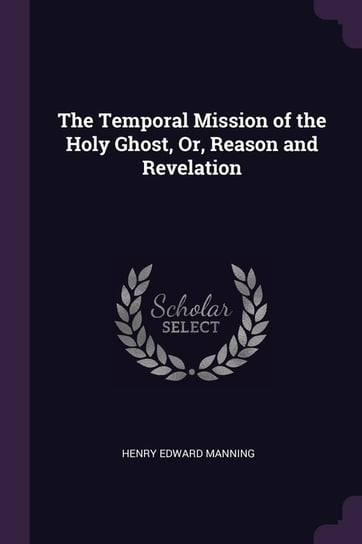 The Temporal Mission of the Holy Ghost, Or, Reason and Revelation Henry Edward Manning
