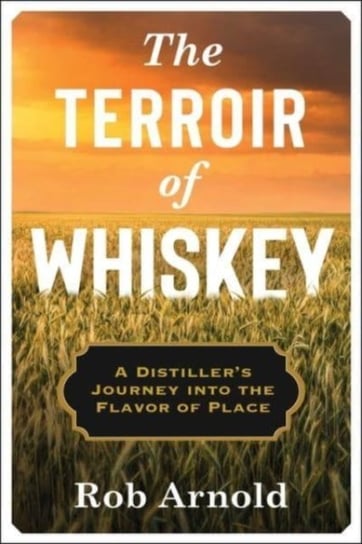 The Terroir of Whiskey: A Distiller's Journey Into the Flavor of Place Rob Arnold