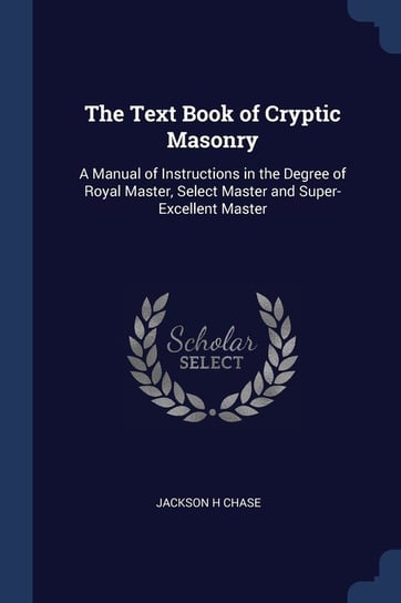 The Text Book of Cryptic Masonry: A Manual of Instructions in the Degree of Royal Master, Select Master and Super-Excellent Master Jackson H. Chase