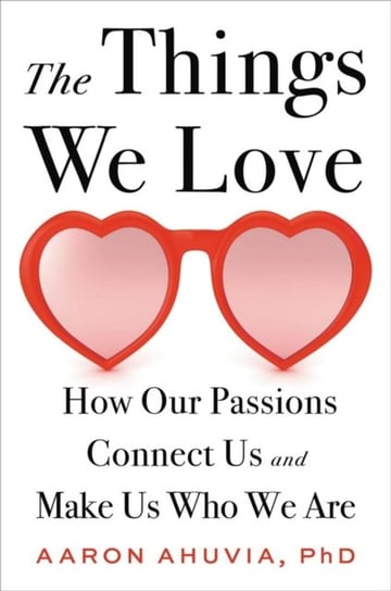 The Things We Love: How Our Passions Connect Us and Make Us Who We Are Aaron Ahuvia