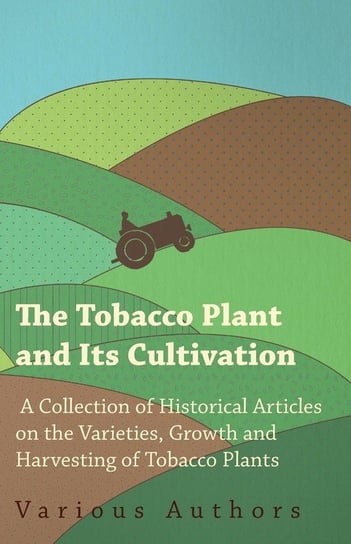 The Tobacco Plant and Its Cultivation - A Collection of Historical Articles on the Varieties, Growth and Harvesting of Tobacco Plants Various
