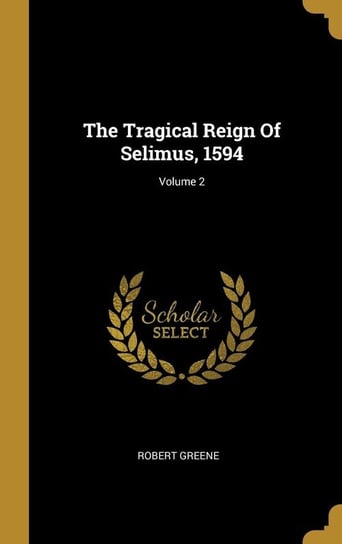 The Tragical Reign Of Selimus, 1594; Volume 2 Greene Robert