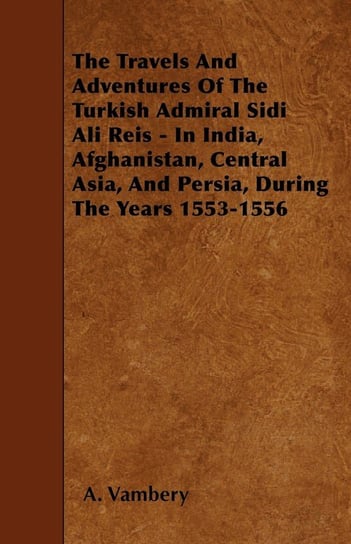 The Travels And Adventures Of The Turkish Admiral Sidi Ali Reis - In India, Afghanistan, Central Asia, And Persia, During The Years 1553-1556 Vambery A.