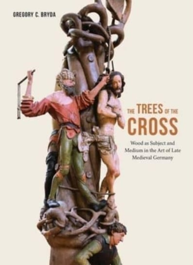 The Trees of the Cross: Wood as Subject and Medium in the Art of Late Medieval Germany Gregory C. Bryda