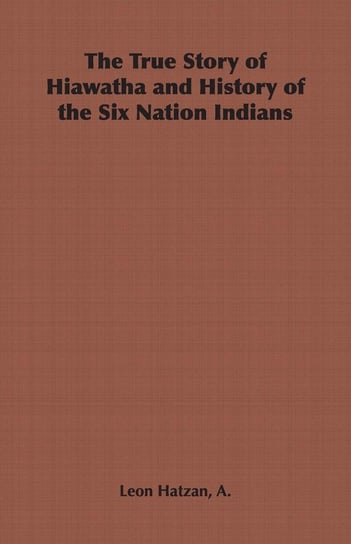 The True Story of Hiawatha and History of the Six Nation Indians Hatzan A. Leon