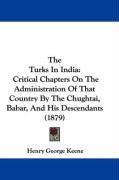 The Turks in India: Critical Chapters on the Administration of That Country by the Chughtai, Babar, and His Descendants (1879) Keene Henry George
