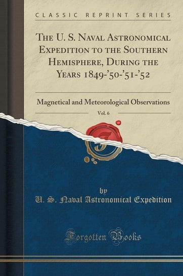 The U. S. Naval Astronomical Expedition to the Southern Hemisphere, During the Years 1849-'50-'51-'52, Vol. 6 Expedition U. S. Naval Astronomical
