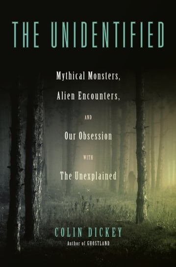 The Unidentified: Mythical Monsters, Alien Encounters, and Our Obsession with the Unexplained Colin Dickey