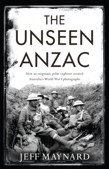 The Unseen Anzac: how an enigmatic explorer created Australias World War I photographs Jeff Maynard