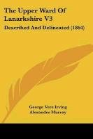 The Upper Ward of Lanarkshire V3: Described and Delineated (1864) Irving George Vere, Murray Alexander