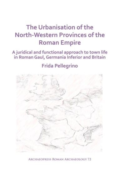 The Urbanisation of the North-Western Provinces of the Roman Empire: A Juridical and Functional Appr Frida Pellegrino