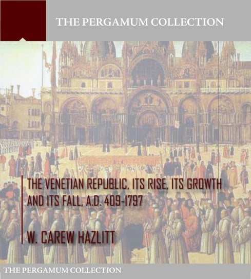 The Venetian Republic, Its Rise, Its Growth, and Its Fall. A.D. 409-1797 W. Carew Hazlitt