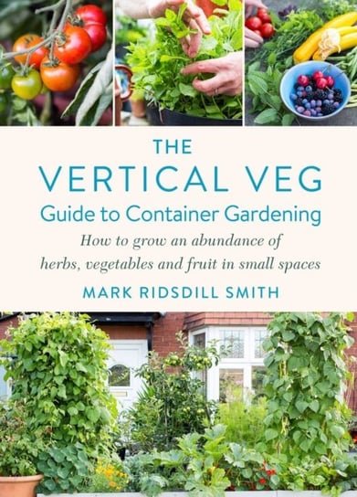 The Vertical Veg Guide to Container Gardening: How to Grow an Abundance of Herbs, Vegetables and Fruit in Small Spaces (Winner - Garden Media Guild Practical Book of the Year Award 2022) Mark Ridsdill Smith