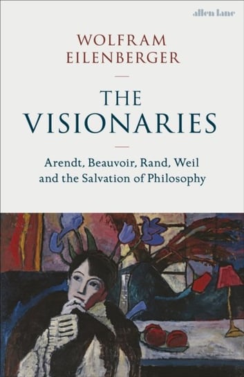 The Visionaries: Arendt, Beauvoir, Rand, Weil and the Salvation of Philosophy Wolfram Eilenberger