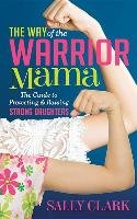 The Way of the Warrior Mama: The Guide to Protecting and Raising Strong Daughters Clark Sally