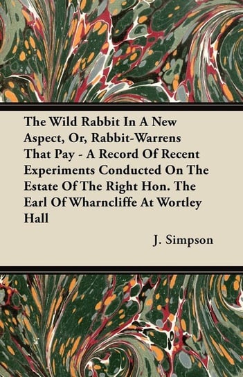 The Wild Rabbit In A New Aspect, Or, Rabbit-Warrens That Pay - A Record Of Recent Experiments Conducted On The Estate Of The Right Hon. The Earl Of Wharncliffe At Wortley Hall Simpson J.