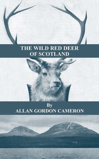 The Wild Red Deer of Scotland - Notes from an Island Forest on Deer, Deer Stalking, and Deer Forests in the Scottish Highlands Cameron Alan Gordon