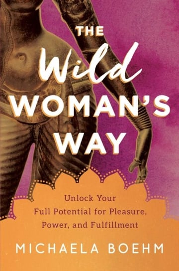 The Wild Womans Way. Unlock Your Full Potential for Pleasure, Power, and Fulfillment Michaela Boehm