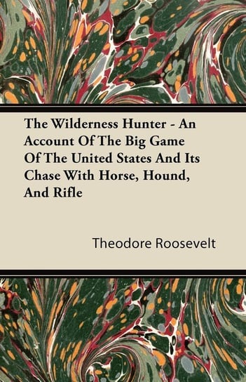 The Wilderness Hunter - An Account of the Big Game of the United States and Its Chase with Horse, Hound, and Rifle Roosevelt Theodore Iv
