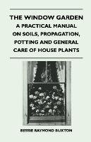 The Window Garden - A Practical Manual On Soils, Propagation, Potting And General Care Of House Plants Buxton Bessie Raymond